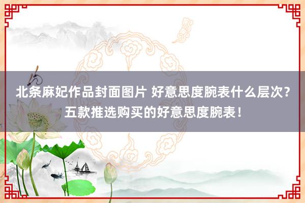 北条麻妃作品封面图片 好意思度腕表什么层次？五款推选购买的好意思度腕表！