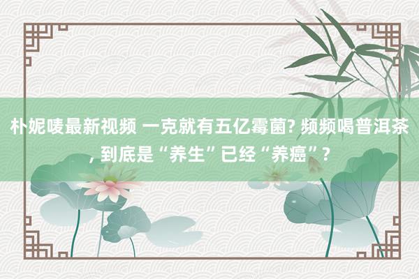 朴妮唛最新视频 一克就有五亿霉菌? 频频喝普洱茶, 到底是“养生”已经“养癌”?