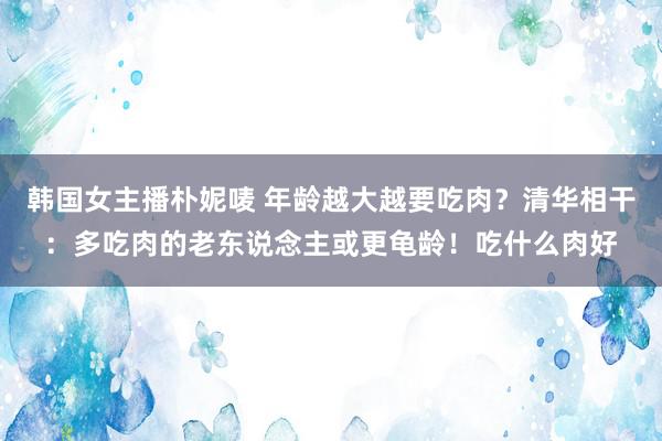 韩国女主播朴妮唛 年龄越大越要吃肉？清华相干：多吃肉的老东说念主或更龟龄！吃什么肉好