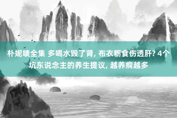 朴妮唛全集 多喝水毁了肾, 布衣粝食伤透肝? 4个坑东说念主的养生提议, 越养痾越多