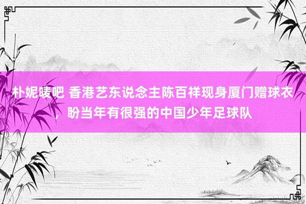 朴妮唛吧 香港艺东说念主陈百祥现身厦门赠球衣，盼当年有很强的中国少年足球队