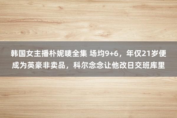 韩国女主播朴妮唛全集 场均9+6，年仅21岁便成为英豪非卖品，科尔念念让他改日交班库里