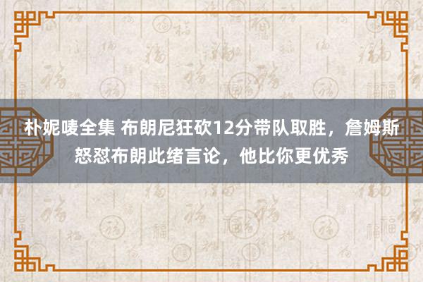 朴妮唛全集 布朗尼狂砍12分带队取胜，詹姆斯怒怼布朗此绪言论，他比你更优秀