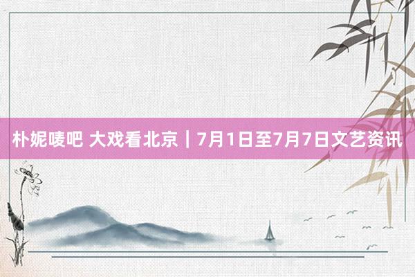 朴妮唛吧 大戏看北京｜7月1日至7月7日文艺资讯