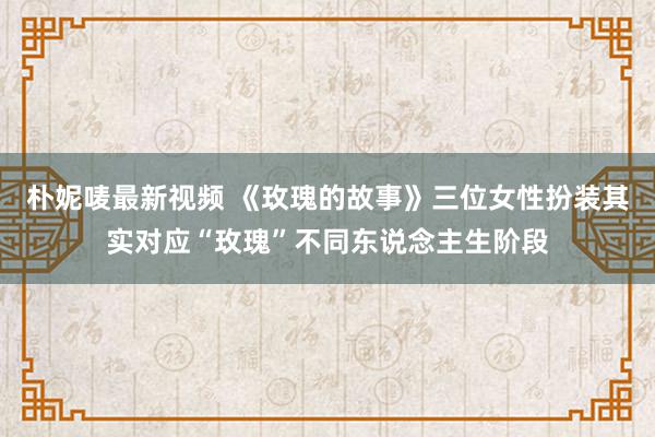 朴妮唛最新视频 《玫瑰的故事》三位女性扮装其实对应“玫瑰”不同东说念主生阶段