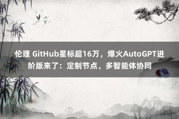 伦理 GitHub星标超16万，爆火AutoGPT进阶版来了：定制节点、多智能体协同