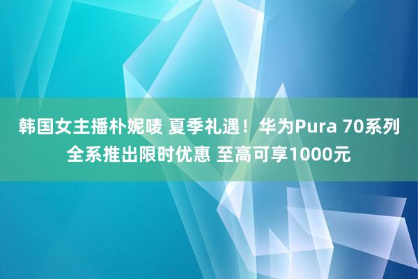 韩国女主播朴妮唛 夏季礼遇！华为Pura 70系列全系推出限时优惠 至高可享1000元