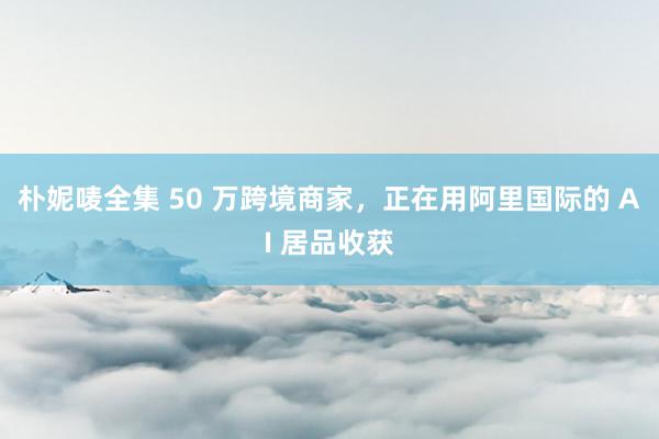 朴妮唛全集 50 万跨境商家，正在用阿里国际的 AI 居品收获