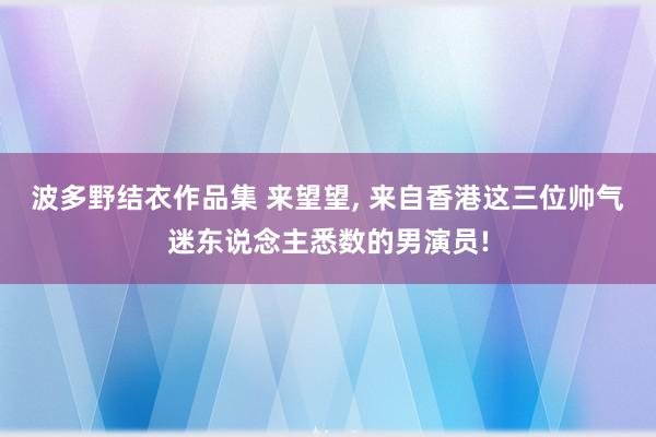 波多野结衣作品集 来望望, 来自香港这三位帅气迷东说念主悉数的男演员!