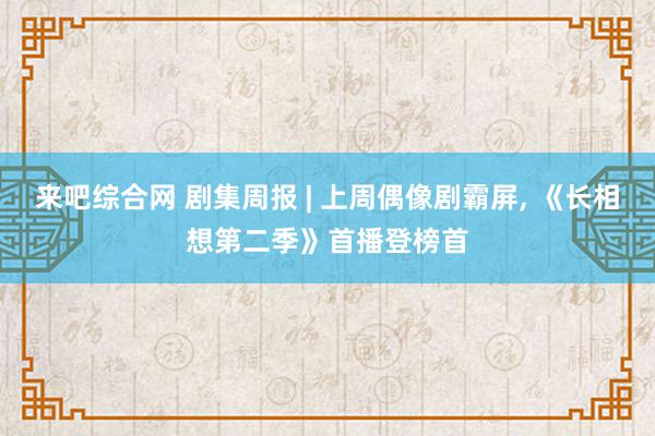 来吧综合网 剧集周报 | 上周偶像剧霸屏, 《长相想第二季》首播登榜首