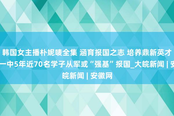 韩国女主播朴妮唛全集 涵育报国之志 培养鼎新英才 池州一中5年近70名学子从军或“强基”报国_大皖新闻 | 安徽网