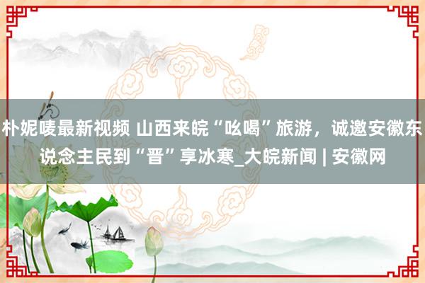 朴妮唛最新视频 山西来皖“吆喝”旅游，诚邀安徽东说念主民到“晋”享冰寒_大皖新闻 | 安徽网