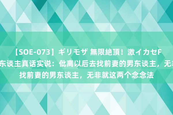 【SOE-073】ギリモザ 無限絶頂！激イカセFUCK Ami 二婚男东谈主真话实说：仳离以后去找前妻的男东谈主，无非就这两个念念法