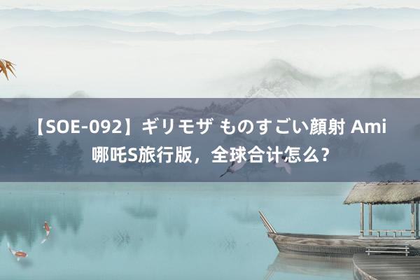 【SOE-092】ギリモザ ものすごい顔射 Ami 哪吒S旅行版，全球合计怎么？