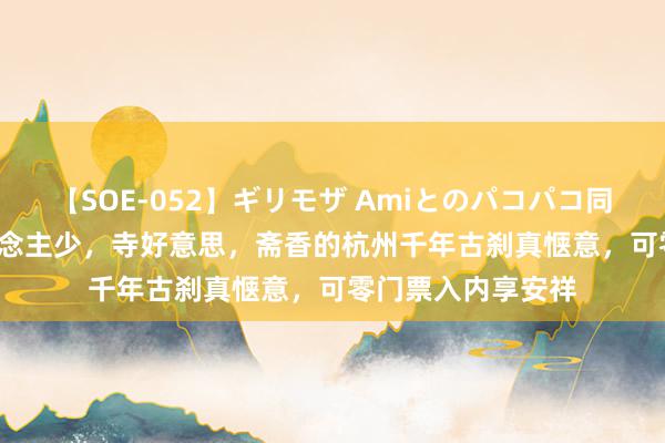 【SOE-052】ギリモザ Amiとのパコパコ同棲生活 Ami 东说念主少，寺好意思，斋香的杭州千年古刹真惬意，可零门票入内享安祥