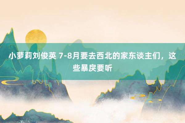 小萝莉刘俊英 7-8月要去西北的家东谈主们，这些暴戾要听