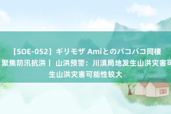 【SOE-052】ギリモザ Amiとのパコパコ同棲生活 Ami 聚焦防汛抗洪丨 山洪预警：川滇局地发生山洪灾害可能性较大