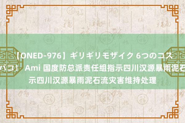 【ONED-976】ギリギリモザイク 6つのコスチュームでパコパコ！ Ami 国度防总派责任组指示四川汉源暴雨泥石流灾害维持处理