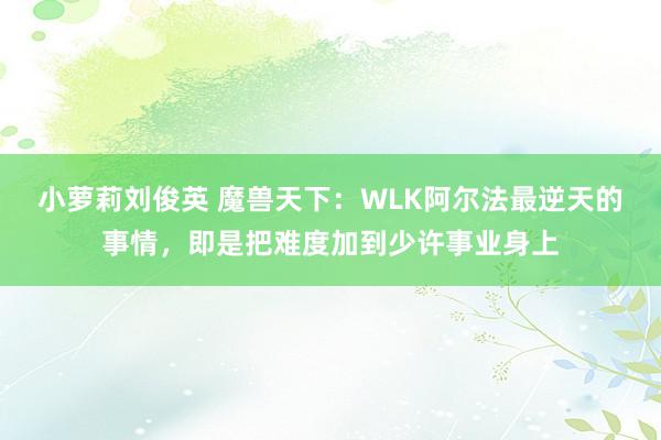 小萝莉刘俊英 魔兽天下：WLK阿尔法最逆天的事情，即是把难度加到少许事业身上