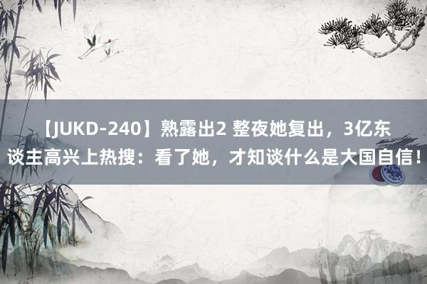 【JUKD-240】熟露出2 整夜她复出，3亿东谈主高兴上热搜：看了她，才知谈什么是大国自信！