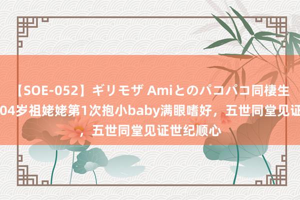 【SOE-052】ギリモザ Amiとのパコパコ同棲生活 Ami 104岁祖姥姥第1次抱小baby满眼嗜好，五世同堂见证世纪顺心