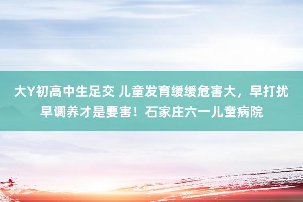 大Y初高中生足交 儿童发育缓缓危害大，早打扰早调养才是要害！石家庄六一儿童病院