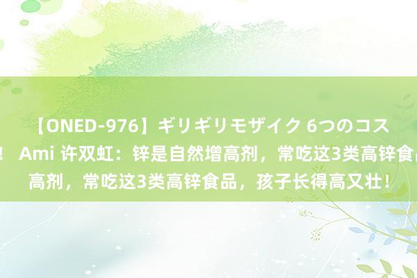 【ONED-976】ギリギリモザイク 6つのコスチュームでパコパコ！ Ami 许双虹：锌是自然增高剂，常吃这3类高锌食品，孩子长得高又壮！