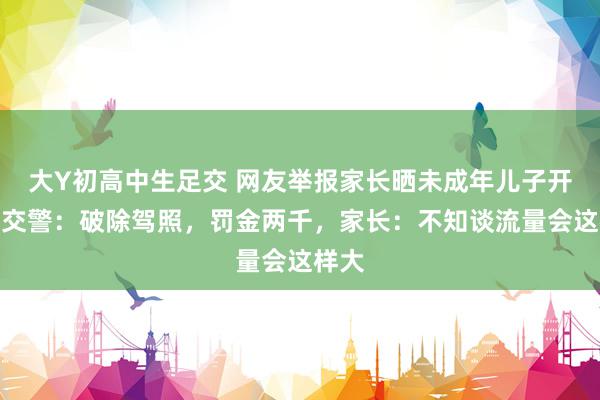 大Y初高中生足交 网友举报家长晒未成年儿子开车，交警：破除驾照，罚金两千，家长：不知谈流量会这样大