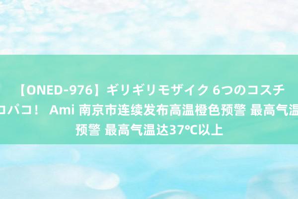 【ONED-976】ギリギリモザイク 6つのコスチュームでパコパコ！ Ami 南京市连续发布高温橙色预警 最高气温达37℃以上