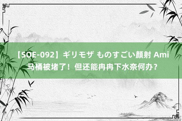 【SOE-092】ギリモザ ものすごい顔射 Ami 马桶被堵了！但还能冉冉下水奈何办？