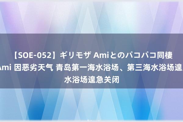 【SOE-052】ギリモザ Amiとのパコパコ同棲生活 Ami 因恶劣天气 青岛第一海水浴场、第三海水浴场遑急关闭