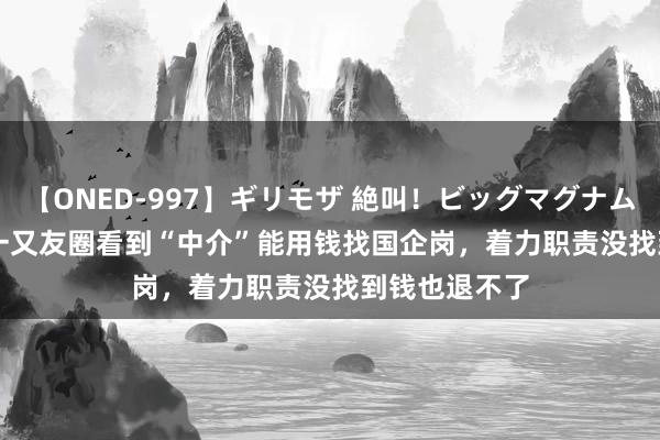 【ONED-997】ギリモザ 絶叫！ビッグマグナムFUCK Ami 一又友圈看到“中介”能用钱找国企岗，着力职责没找到钱也退不了