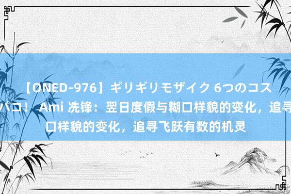 【ONED-976】ギリギリモザイク 6つのコスチュームでパコパコ！ Ami 冼锋：翌日度假与糊口样貌的变化，追寻飞跃有数的机灵