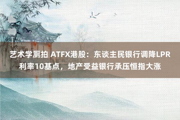 艺术学厕拍 ATFX港股：东谈主民银行调降LPR利率10基点，地产受益银行承压恒指大涨