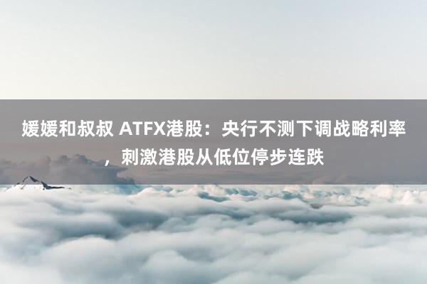 媛媛和叔叔 ATFX港股：央行不测下调战略利率，刺激港股从低位停步连跌