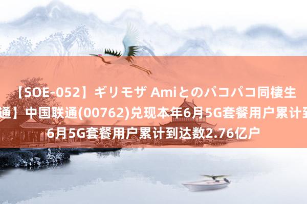 【SOE-052】ギリモザ Amiとのパコパコ同棲生活 Ami 【港股通】中国联通(00762)兑现本年6月5G套餐用户累计到达数2.76亿户