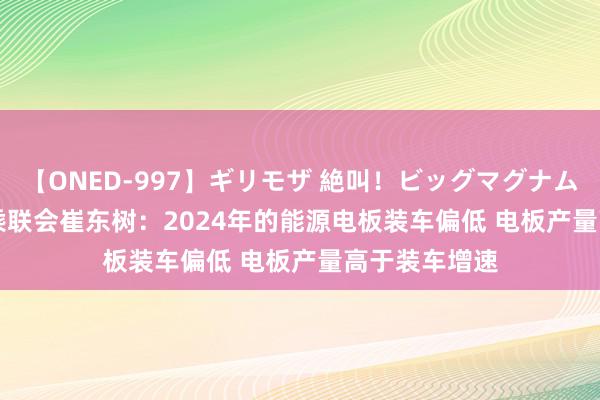 【ONED-997】ギリモザ 絶叫！ビッグマグナムFUCK Ami 乘联会崔东树：2024年的能源电板装车偏低 电板产量高于装车增速