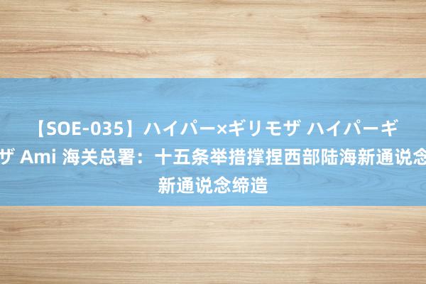 【SOE-035】ハイパー×ギリモザ ハイパーギリモザ Ami 海关总署：十五条举措撑捏西部陆海新通说念缔造