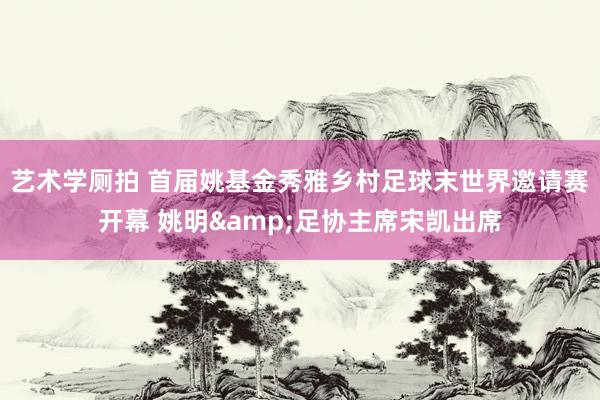 艺术学厕拍 首届姚基金秀雅乡村足球末世界邀请赛开幕 姚明&足协主席宋凯出席