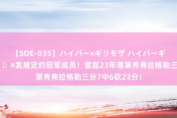 【SOE-035】ハイパー×ギリモザ ハイパーギリモザ Ami 😤发展定约冠军成员！雷霆23年落第秀弗拉格勒三分7中6砍23分！