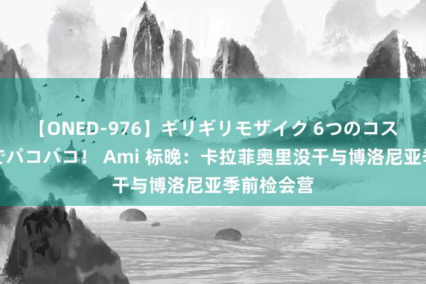 【ONED-976】ギリギリモザイク 6つのコスチュームでパコパコ！ Ami 标晚：卡拉菲奥里没干与博洛尼亚季前检会营