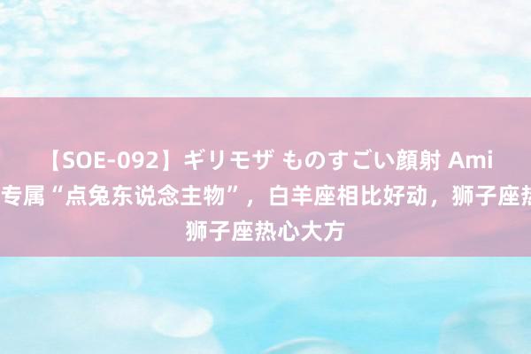 【SOE-092】ギリモザ ものすごい顔射 Ami 12星座专属“点兔东说念主物”，白羊座相比好动，狮子座热心大方