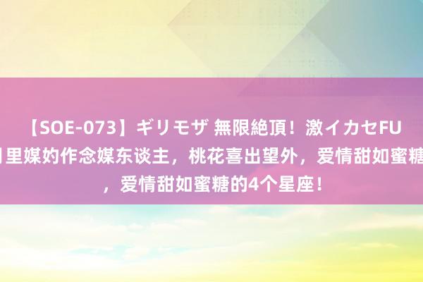 【SOE-073】ギリモザ 無限絶頂！激イカセFUCK Ami 8月里媒妁作念媒东谈主，桃花喜出望外，爱情甜如蜜糖的4个星座！