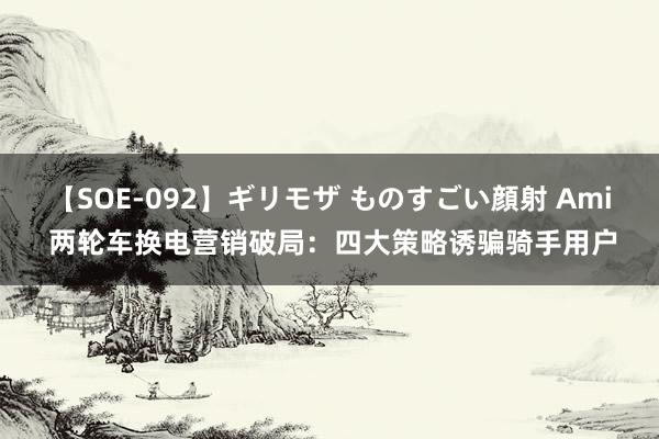 【SOE-092】ギリモザ ものすごい顔射 Ami 两轮车换电营销破局：四大策略诱骗骑手用户