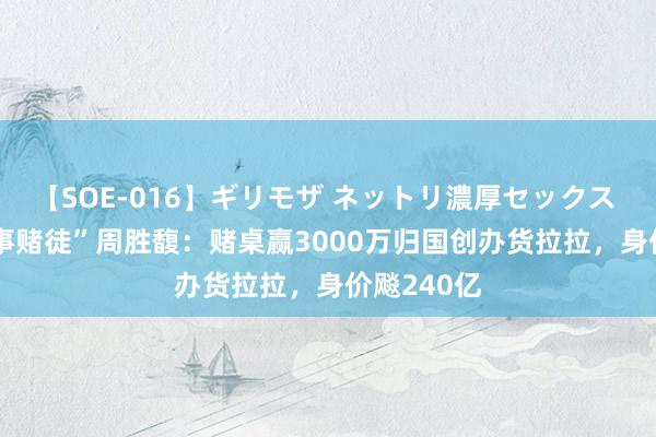 【SOE-016】ギリモザ ネットリ濃厚セックス Ami “作事赌徒”周胜馥：赌桌赢3000万归国创办货拉拉，身价飚240亿