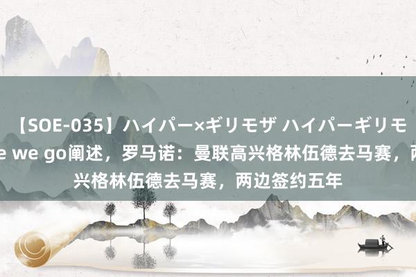 【SOE-035】ハイパー×ギリモザ ハイパーギリモザ Ami Here we go阐述，罗马诺：曼联高兴格林伍德去马赛，两边签约五年