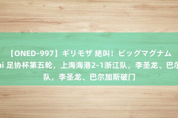 【ONED-997】ギリモザ 絶叫！ビッグマグナムFUCK Ami 足协杯第五轮，上海海港2-1浙江队，李圣龙、巴尔加斯破门