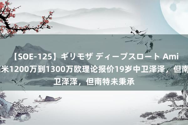 【SOE-125】ギリモザ ディープスロート Ami 队报：国米1200万到1300万欧理论报价19岁中卫泽泽，但南特未秉承