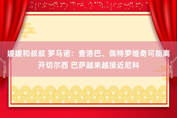 媛媛和叔叔 罗马诺：查洛巴、佩特罗维奇可能离开切尔西 巴萨越来越接近尼科