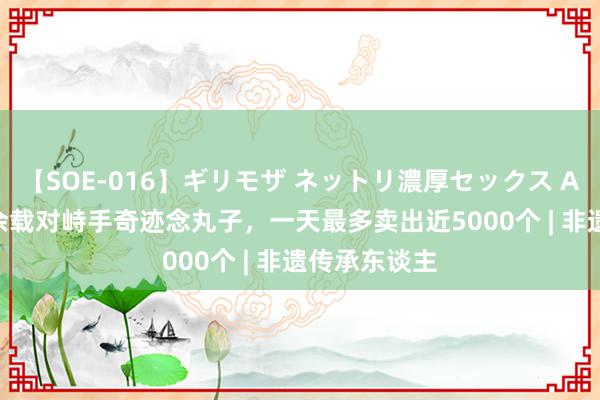 【SOE-016】ギリモザ ネットリ濃厚セックス Ami 男人20余载对峙手奇迹念丸子，一天最多卖出近5000个 | 非遗传承东谈主